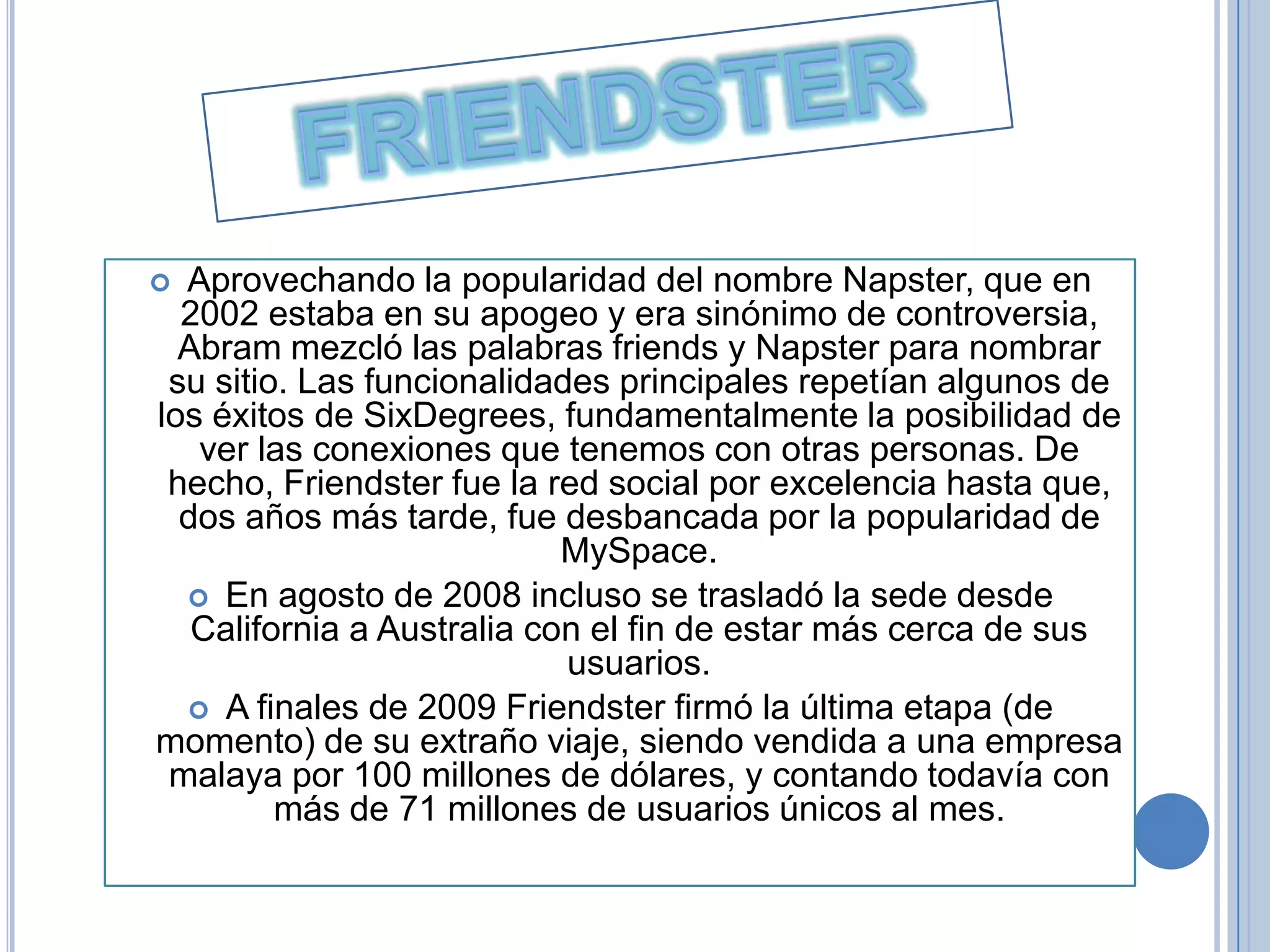  Aprovechando la popularidad del nombre Napster, que en
  2002 estaba en su apogeo y era sinónimo de controversia,
  Abram mezcló las palabras friends y Napster para nombrar
 su sitio. Las funcionalidades principales repetían algunos de
los éxitos de SixDegrees, fundamentalmente la posibilidad de
   ver las conexiones que tenemos con otras personas. De
 hecho, Friendster fue la red social por excelencia hasta que,
  dos años más tarde, fue desbancada por la popularidad de
                            MySpace.
   En agosto de 2008 incluso se trasladó la sede desde
   California a Australia con el fin de estar más cerca de sus
                            usuarios.
   A finales de 2009 Friendster firmó la última etapa (de
momento) de su extraño viaje, siendo vendida a una empresa
 malaya por 100 millones de dólares, y contando todavía con
         más de 71 millones de usuarios únicos al mes.
 