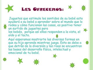 LES OFRECEMOS:
 Juguetes que estimule los sentidos de su bebé esto
ayudará a su bebé a aprender sobre el mundo que lo
rodea y cómo funcionan las cosas, es positivo tener
un surtido de juguetes para
los bebés, porque así ellos responden a la vista, el
oído y el tacto.
Aquí esperamos mostrarte las diversas formas en
que su hijo aprende mientras juega. Esto se debe a
que detrás de la diversión y las risas se encuentran
las bases del desarrollo físico, intelectual y
emocional de tu bebé.
 