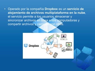 • Operado por la compañía Dropbox es un servicio de
alojamiento de archivos multiplataforma en la nube,
el servicio permite a los usuarios almacenar y
sincronizar archivos en línea entre computadoras y
compartir archivos y carpetas con otros.
 