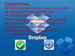 Características:
•Si bien Dropbox funciona como un servicio
de almacenamiento, se enfoca en
sincronizar y compartir archivos.
•Tiene soporte para historial de revisiones,
de forma que los archivos borrados de la
carpeta de Dropbox pueden ser
recuperados desde cualquiera de las
computadoras sincronizadas.
 
