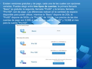 • Existen versiones gratuitas y de pago, cada una de las cuales con opciones
variadas. Puedes elegir entre tres tipos de cuentas: la primera llamada
"Basic" es gratuita; la segunda, llamada "Pro50", y la tercera, llamada
"Pro100", son de pago. Las diferencias radican en la cantidad de espacio
disponible para poder utilizar, mientras la "Basic" dispone de 2Gb, la
"Pro50" dispone de 50Gb y la "Pro100" de 100Gb. Los precios de las dos
cuentas de pago son 9,99$ al mes para la cuenta "Pro50" y 19,99$ al mes
para la cuenta "Pro100".
 