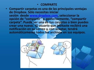 • COMPARTE
• Compartir carpetas es una de las principales ventajas
de Dropbox. Sólo necesitas iniciar
sesión desde www.dropbox.com, seleccionar la
opción de “compartir” y, posteriormente, “compartir
carpeta”. Puede ser una de tus carpetas o bien puedes
crear una nueva. El usuario que invitaste recibirá una
notificación en su correo y, con aceptar, tendrá
automáticamente todos los archivos en sus equipos.
 