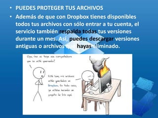 • PUEDES PROTEGER TUS ARCHIVOS
• Además de que con Dropbox tienes disponibles
todos tus archivos con sólo entrar a tu cuenta, el
servicio también respalda todas tus versiones
durante un mes. Así, puedes descargar versiones
antiguas o archivos que hayas eliminado.
 