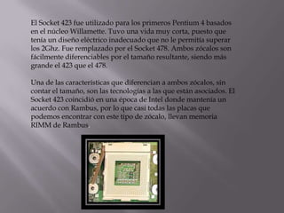 El Socket 423 fue utilizado para los primeros Pentium 4 basados
en el núcleo Willamette. Tuvo una vida muy corta, puesto que
tenía un diseño eléctrico inadecuado que no le permitía superar
los 2Ghz. Fue remplazado por el Socket 478. Ambos zócalos son
fácilmente diferenciables por el tamaño resultante, siendo más
grande el 423 que el 478.

Una de las características que diferencian a ambos zócalos, sin
contar el tamaño, son las tecnologías a las que están asociados. El
Socket 423 coincidió en una época de Intel donde mantenía un
acuerdo con Rambus, por lo que casi todas las placas que
podemos encontrar con este tipo de zócalo, llevan memoria
RIMM de Rambus.
 
