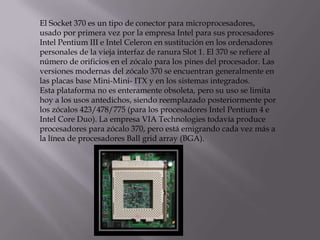 El Socket 370 es un tipo de conector para microprocesadores,
usado por primera vez por la empresa Intel para sus procesadores
Intel Pentium III e Intel Celeron en sustitución en los ordenadores
personales de la vieja interfaz de ranura Slot 1. El 370 se refiere al
número de orificios en el zócalo para los pines del procesador. Las
versiones modernas del zócalo 370 se encuentran generalmente en
las placas base Mini-Mini- ITX y en los sistemas integrados.
Esta plataforma no es enteramente obsoleta, pero su uso se limita
hoy a los usos antedichos, siendo reemplazado posteriormente por
los zócalos 423/478/775 (para los procesadores Intel Pentium 4 e
Intel Core Duo). La empresa VIA Technologies todavía produce
procesadores para zócalo 370, pero está emigrando cada vez más a
la línea de procesadores Ball grid array (BGA).
 