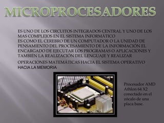 ES UNO DE LOS CIRCUITOS INTEGRADOS CENTRAL Y UNO DE LOS
MAS COMPLEJOS EN EL SISTEMA INFORMÁTICO
ES COMO EL CEREBRO DE UN COMPUTADOR O LA UNIDAD DE
PENSAMIENTO DEL PROCESAMIENTO DE LA INFORMACIÓN EL
ENCARGADO DE EJECUTAR LOS PROGRAMAS O APLICACIONES Y
TAMBIÉN LA REALIZACIÓN DEL LENGUAJE Y REALIZAR
OPERACIONES MATEMÁTICAS HACIA EL SISTEMA OPERATIVO
HACIA LA MEMORIA



                                           Procesador AMD
                                           Athlon 64 X2
                                           conectado en el
                                           zócalo de una
                                           placa base.
 