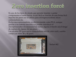Es uno de los tipos de zócalo que permite insertar o quitar
componentes si tanta fuerza es tan fácil su función de una forma fácil
impulsa los pines eso se utiliza para microprocesadores micro
controladores etc.
En los microprocesadores, es eléctricamente como PGA, aunque
gracias a un sistema mecánico es posible introducir el
microprocesador sin necesidad de fuerza alguna evitando así el riesgo
de ruptura de alguno de sus pines.
Los zócalos ZIF para micro controladores son de color azul y suelen
contar con entre 28 y 40 pines.




                                                Socket 462
 