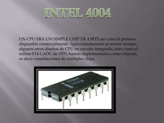UN CPU ERA UN SIMPLE CHIP DE 4 BITS así como el primero
disponible comercialmente. Aproximadamente al mismo tiempo,
algunos otros diseños de CPU en circuito integrado, tales como el
militar F14 CADC de 1970, fueron implementados como chipsets,
es decir constelaciones de múltiples chips.
 