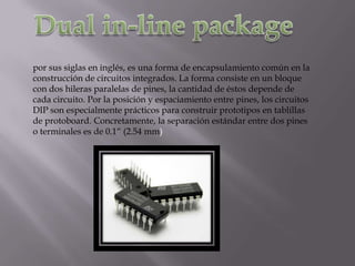 por sus siglas en inglés, es una forma de encapsulamiento común en la
construcción de circuitos integrados. La forma consiste en un bloque
con dos hileras paralelas de pines, la cantidad de éstos depende de
cada circuito. Por la posición y espaciamiento entre pines, los circuitos
DIP son especialmente prácticos para construir prototipos en tablillas
de protoboard. Concretamente, la separación estándar entre dos pines
o terminales es de 0.1“ (2.54 mm)
 