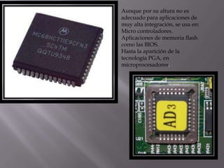 Aunque por su altura no es
adecuado para aplicaciones de
muy alta integración, se usa en:
Micro controladores.
Aplicaciones de memoria flash
como las BIOS.
Hasta la aparición de la
tecnología PGA, en
microprocesadores.
 
