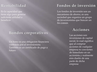 Es la capacidad que                           Los fondos de inversión son un
tiene algo para generar                       mecanismo de ahorro, es una
suficiente utilidad o                         sociedad que organiza un grupo
beneficio                                     de inversionistas que buscan un
                                              fin común




                                                        Las acciones son
                                                        inversiones de capital
       Un bono es una obligación financiera             social, lo cual significa
       contraída por el inversionista.                  que al comprar
       También es un certificado de pago a              acciones de cualquier
       futuro                                           empresa te conviertes
                                                        de inmediato en un
                                                        accionista y realmente
                                                        eres dueño de una
                                                        parte de dicha
                                                        empresa
 