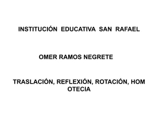 INSTITUCIÓN EDUCATIVA SAN RAFAEL



       OMER RAMOS NEGRETE



TRASLACIÓN, REFLEXIÓN, ROTACIÓN, HOM
               OTECIA
 