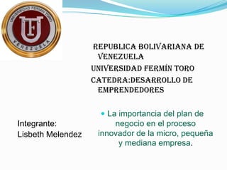 Republica Bolivariana de
                    Venezuela
                   Universidad Fermín Toro
                   Catedra:Desarrollo de
                    Emprendedores

                      La importancia del plan de
Integrante:             negocio en el proceso
Lisbeth Melendez    innovador de la micro, pequeña
                         y mediana empresa.
 