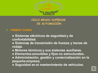 ●  Sistemas eléctricos de seguridad y de confortabilidad. ●   Sistemas de transmisión de fuerzas y trenes de rodaje. ●   Motores térmicos y sus sistemas auxiliares. ●   Elementos amovibles y fijos no estructurales. ●   Administración, gestión y comercialización en la pequeña empresa. ●   Seguridad en el mantenimiento de vehículos. PRIMER CURSO CICLO GRADO SUPERIOR  DE AUTOMOCIÓN MANTENIMENT DE VEHICLES  I.E.S. POLITÈCNIC CASTELLÓ 