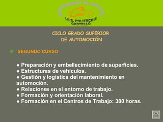 ●  Preparación y embellecimiento de superficies. ●   Estructuras de vehículos. ●   Gestión y logística del mantenimiento en  automoción. ●   Relaciones en el entorno de trabajo. ●   Formación y orientación laboral. ●   Formación en el Centros de Trabajo: 380 horas. SEGUNDO CURSO CICLO GRADO SUPERIOR  DE AUTOMOCIÓN MANTENIMENT DE VEHICLES  I.E.S. POLITÈCNIC CASTELLÓ 