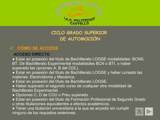 ●  Estar en posesión del título de Bachillerato LOGSE modalidades: BCNS, BT. De Bachillerato Experimental modalidades BCN o BTI, o haber superado las opciones A, B del COL). ●  Estar en posesión del título de Bachillerato LOGSE y haber cursado las materias: Electrotécnia y Mecánica. ●  Estar en posesión del título de Bachillerato LOGSE. ●  Haber superado el segundo curso de cualquier otra modalidad de Bachillerato Experimental. ●  Opciones C, D de COU o Preu superado. ●  Estar en posesión del título de Formación Profesional de Segundo Grado u otras titulaciones equivalentes a efectos académicos. ●  Tener una titulación universitaria a la que se accedió sin cumplir  ninguno de los requisitos anteriores. CÓMO SE ACCEDE ACCESO DIRECTO 1 CICLO GRADO SUPERIOR  DE AUTOMOCIÓN MANTENIMENT DE VEHICLES  I.E.S. POLITÈCNIC CASTELLÓ 