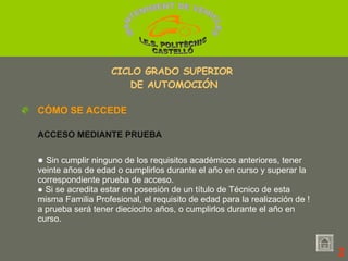 ●  Sin cumplir ninguno de los requisitos académicos anteriores, tener veinte años de edad o cumplirlos durante el año en curso y superar la correspondiente prueba de acceso. ●  Si se acredita estar en posesión de un título de Técnico de esta misma Familia Profesional, el requisito de edad para la realización de !a prueba será tener dieciocho años, o cumplirlos durante el año en curso. CÓMO SE ACCEDE ACCESO MEDIANTE PRUEBA 2 CICLO GRADO SUPERIOR  DE AUTOMOCIÓN MANTENIMENT DE VEHICLES  I.E.S. POLITÈCNIC CASTELLÓ 