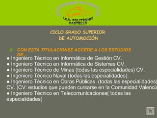 ●  Ingeniero Técnico en Informática de Gestión CV.  ●  Ingeniero Técnico en Informática de Sistemas CV. ●  Ingeniero Técnico de Minas (todas las especialidades) CV.  ●  Ingeniero Técnico Naval (todas las especialidades). ●  Ingeniero Técnico en Obras Públicas  (todas las especialidades) CV. (CV: estudios que pueden cursarse en !a Comunidad Valenciana) ●  Ingeniero Técnico en Telecomunicaciones( todas las especialidades) CON ESTA TITULACIONSE ACCEDE A LOS ESTUDIOS DE… CICLO GRADO SUPERIOR  DE AUTOMOCIÓN MANTENIMENT DE VEHICLES  I.E.S. POLITÈCNIC CASTELLÓ 