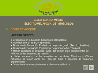 ●  Graduados en Educación Secundaria Obligatoria.  ●  Alumnos con 2° de BUP aprobado. ●  Titulados de Formación Profesional de primer grado (Técnico Auxiliar).  ●  Titulados de Formación Profesional de grado medio (Técnico). ●  Haber superado el segundo curso del primer ciclo experimental de  reforma de las enseñanzas medias. ●  Haber superado, de las enseñanzas de Artes Plásticas y Oficios Artísticos, el tercer curso del Plan de 1963 ó segundo de comunes experimental. ●  Otras titulaciones equivalentes a efectos académicos. CICLO GRADO MEDIO  ELECTROMECÁNICA DE VEHÍCULOS CÓMO SE ACCEDE ACCESO DIRECTO 1 MANTENIMENT DE VEHICLES  I.E.S. POLITÈCNIC CASTELLÓ 