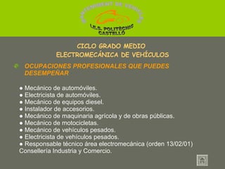 ●  Mecánico de automóviles. ●  Electricista de automóviles. ●  Mecánico de equipos diesel. ●  Instalador de accesorios. ●  Mecánico de maquinaria agrícola y de obras públicas.  ●  Mecánico de motocicletas. ●  Mecánico de vehículos pesados.  ●  Electricista de vehículos pesados. ●  Responsable técnico área electromecánica (orden 13/02/01) Consellería Industria y Comercio. CICLO GRADO MEDIO  ELECTROMECÁNICA DE VEHÍCULOS OCUPACIONES PROFESIONALES QUE PUEDES DESEMPEÑAR MANTENIMENT DE VEHICLES  I.E.S. POLITÈCNIC CASTELLÓ 