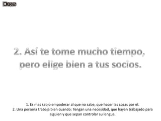 1. Es mas sabio empoderar al que no sabe, que hacer las cosas por el.
2. Una persona trabaja bien cuando: Tengan una necesidad, que hayan trabajado para
                       alguien y que sepan controlar su lengua.
 
