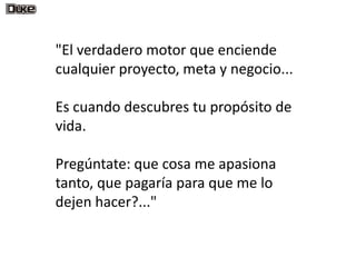 "El verdadero motor que enciende
cualquier proyecto, meta y negocio...

Es cuando descubres tu propósito de
vida.

Pregúntate: que cosa me apasiona
tanto, que pagaría para que me lo
dejen hacer?..."
 
