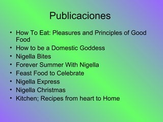 Publicaciones
• How To Eat: Pleasures and Principles of Good
  Food
• How to be a Domestic Goddess
• Nigella Bites
• Forever Summer With Nigella
• Feast Food to Celebrate
• Nigella Express
• Nigella Christmas
• Kitchen; Recipes from heart to Home
 
