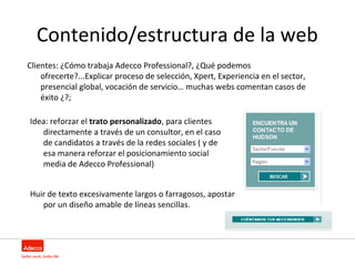 Contenido/estructura de la web
Clientes: ¿Cómo trabaja Adecco Professional?, ¿Qué podemos
    ofrecerte?...Explicar proceso de selección, Xpert, Experiencia en el sector,
    presencial global, vocación de servicio… muchas webs comentan casos de
    éxito ¿?;

Idea: reforzar el trato personalizado, para clientes
   directamente a través de un consultor, en el caso
   de candidatos a través de la redes sociales ( y de
   esa manera reforzar el posicionamiento social
   media de Adecco Professional)


Huir de texto excesivamente largos o farragosos, apostar
   por un diseño amable de líneas sencillas.
 