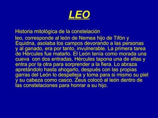 LEO Historia mitológica de la constelación leo, corresponde al león de Nemea hijo de Tifón y Equidna, asolaba los campos devorando a las personas  y al ganado, era por tanto, invulnerable. La primera tarea de Hércules fue matarlo. El León tenía como morada una cueva  con dos entradas, Hércules tapona una de ellas y entra por la otra para sorprender a la fiera. Lo abraza apretándolo hasta ahogarlo, después con las propias garras del León lo despelleja y toma para si mismo su piel y su cabeza como casco. Zeus colocó al león dentro de las constelaciones para honrar a su hijo.      