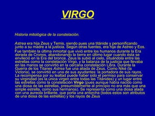 VIRGO Historia mitológica de la constelación.  Astrea  era hija Zeus y Temis, siendo pues una titánide y personificando junto a su madre a la justicia. Según otras fuentes, era hija de Astreo y Eos.       Fue también la última inmortal que vivió entre los humanos durante la Era dorada de Cronos, abandonando la tierra en último lugar cuando ésta se envileció en la Era del bronce. Zeus la subió al cielo, situándola entre las estrellas como la constelación Virgo, y la balanza de la justicia que llevaba en las manos se convirtió en la cercana constelación Libra. Durante la Guerra de los Titanes  Astrea  fue una aliada de Zeus. Como Niké (la Victoria), se convirtió en una de sus ayudantes: la portadora de sus rayos. La recompensa por su lealtad puede haber sido el permiso para conservar su virginidad (es la única virgen entre todas las Titánides) y un lugar entre las estrellas como la constelación  Virgo  (pues aunque había nacido como una diosa de las estrellas, presumiblemente al principio no era más que una simple estrella, como sus hermanos). Se representa como una diosa alada con una aureola brillante, que porta una antorcha (todos estos son atributos de una diosa de las estrellas) y los rayos de Zeus  