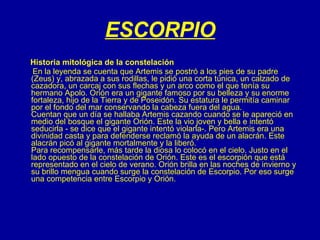 ESCORPIO Historia mitológica de la constelación En la leyenda se cuenta que Artemis se postró a los pies de su padre (Zeus) y, abrazada a sus rodillas, le pidió una corta túnica, un calzado de cazadora, un carcaj con sus flechas y un arco como el que tenía su hermano Apolo. Orión era un gigante famoso por su belleza y su enorme fortaleza, hijo de la Tierra y de Poseidón. Su estatura le permitía caminar por el fondo del mar conservando la cabeza fuera del agua. Cuentan que un día se hallaba Artemis cazando cuando se le apareció en medio del bosque el gigante Orión. Este la vio joven y bella e intentó seducirla - se dice que el gigante intentó violarla-. Pero Artemis era una divinidad casta y para defenderse reclamó la ayuda de un alacrán. Este alacrán picó al gigante mortalmente y la liberó. Para recompensarle, más tarde la diosa lo colocó en el cielo. Justo en el lado opuesto de la constelación de Orión. Este es el escorpión que está representado en el cielo de verano. Orión brilla en las noches de invierno y su brillo mengua cuando surge la constelación de Escorpio. Por eso surge una competencia entre Escorpio y Orión. 