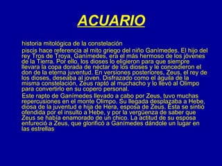 ACUARIO historia mitológica de la constelación piscis hace referencia al mito griego del niño Ganímedes. El hijo del rey Tros de Troya, Ganímedes, era el más hermoso de los jóvenes de la Tierra. Por ello, los dioses lo eligieron para que siempre llevara la copa dorada de néctar de los dioses y le concedieron el don de la eterna juventud. En versiones posteriores, Zeus, el rey de los dioses, deseaba al joven. Disfrazado como el águila de la misma constelación, Zeus raptó al muchacho y lo llevó al Olimpo para convertirlo en su copero personal. Este rapto de Ganímedes llevado a cabo por Zeus, tuvo muchas  repercusiones en el monte Olimpo. Su llegada desplazaba a Hebe, diosa de la juventud e hija de Hera, esposa de Zeus. Ésta se sintió ofendida por el insulto a Hebe, y por la vergüenza de saber que Zeus se había enamorado de un chico. La actitud de su esposa enfureció a Zeus, que glorificó a Ganímedes dándole un lugar en las estrellas  