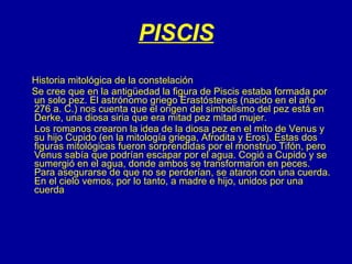 PISCIS Historia mitológica de la constelación Se cree que en la antigüedad la figura de Piscis estaba formada por un solo pez. El astrónomo griego Erastóstenes (nacido en el año 276 a. C.) nos cuenta que el origen del simbolismo del pez está en Derke, una diosa siria que era mitad pez mitad mujer. Los romanos crearon la idea de la diosa pez en el mito de Venus y su hijo Cupido (en la mitología griega, Afrodita y Eros). Estas dos figuras mitológicas fueron sorprendidas por el monstruo Tifón, pero Venus sabía que podrían escapar por el agua. Cogió a Cupido y se sumergió en el agua, donde ambos se transformaron en peces. Para asegurarse de que no se perderían, se ataron con una cuerda. En el cielo vemos, por lo tanto, a madre e hijo, unidos por una cuerda  