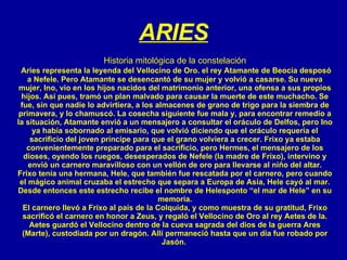 ARIES Historia mitológica de la constelación Aries representa la leyenda del Vellocino de Oro. el rey Atamante de Beocia desposó a Nefele. Pero Atamante se desencantó de su mujer y volvió a casarse. Su nueva mujer, Ino, vio en los hijos nacidos del matrimonio anterior, una ofensa a sus propios hijos. Así pues, tramó un plan malvado para causar la muerte de este muchacho. Se fue, sin que nadie lo advirtiera, a los almacenes de grano de trigo para la siembra de primavera, y lo chamuscó. La cosecha siguiente fue mala y, para encontrar remedio a la situación, Atamante envió a un mensajero a consultar el oráculo de Delfos, pero Ino ya había sobornado al emisario, que volvió diciendo que el oráculo requería el sacrificio del joven príncipe para que el grano volviera a crecer. Frixo ya estaba convenientemente preparado para el sacrificio, pero Hermes, el mensajero de los dioses, oyendo los ruegos, desesperados de Nefele (la madre de Frixo), intervino y envió un carnero maravilloso con un vellón de oro para llevarse al niño del altar. Frixo tenía una hermana, Hele, que también fue rescatada por el carnero, pero cuando el mágico animal cruzaba el estrecho que separa a Europa de Asia, Hele cayó al mar. Desde entonces este estrecho recibe el nombre de Helesponto “el mar de Hele” en su memoria. El carnero llevó a Frixo al país de la Colquida, y como muestra de su gratitud, Frixo sacrificó el carnero en honor a Zeus, y regaló el Vellocino de Oro al rey Aetes de la. Aetes guardó el Vellocino dentro de la cueva sagrada del dios de la guerra Ares (Marte), custodiada por un dragón. Allí permaneció   hasta que un día fue robado por Jasón.  
