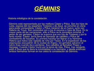 GÉMINIS Historia mitológica de la constelación. Géminis está representada por los mellizos Cástor y Pólux. Son los hijos de Leda, esposa del rey espartano Tindareo y de Zeus, se convirtió en cisne para poder conquistarla. Cástor y Pólux nacieron de un huevo, junto con Helena de Troya. Son conocidos con o los di oscuros o hijos de Zeus. En la mayor parte de las narraciones, sólo a Pólux se le considera inmortal. A pesar de ser gemelos, Cástor se suponía que era hijo de Tindareo y por lo tanto mortal. Cástor, tenía fama de domador de caballos y Pólux de combatiente de hazañas. Su primera hazaña fue liberar a su hermana Helena que había sido raptada de niña por Teseo. En la expedición de los argonautas (escuadrón de la ciudad de Argos), los gemelos salvaron el navío Argo cuando iba a perderse. Sus caballos se llamaban Flojeo y Aerpago. Cuando Cástor murió por la lanza de Idas, Pólux, tras vengarle, pidió a Zeus que le diera la inmortalidad a su hermano, y desde entonces ambos hermanos forman en los cielos la constelación de Géminis. 