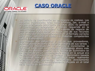 CASO ORACLE Un defecto de coordinación en un negocio es costoso. Los métodos tradicionales tales como teléfono, fax, e-mail o incluso intercambio electrónico de datos (EDI) no generan la coordinación, integración y rapidez requerida en la comunicación para maximizar los valores de negocio de una empresa. Para hacer un mejor uso de sus recursos usted necesita la última información en el formato correcto para poder aplicarla en todas las materias competentes rápida y fiablemente. Coordinando sus esfuerzos y los de sus proveedores, Internet puede ayudarle a hacer la mayoría de sus tareas - expandir la investigación de mercado e incrementar la velocidad total. Con los negocios funcionando ahora más rápido, una efectiva gestión de la Cadena de Suministro se ha convertido en un requerimiento básico en la actual era de Internet. Una solución de Cadena de Suministro basada en Internet lleva a las compañías a estar realmente orientadas a la demanda, caracterizada directamente desde los clientes e inmediatamente reflejada en el total de la Cadena de Suministro. 
