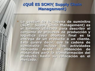 ¿QUÉ ES SCM?( Supply Chain Management) La gestión de la cadena de suminitro (SCM – Supply Chain Management) es el término utilizado para describir el conjunto de procesos de producción y logística cuyo objetivo final es la entrega de un producto a un cliente. Esto quiere decir, que la cadena de suministro incluye las actividades asociadas desde la obtención de materiales para la transformación del producto, hasta su colocación en el mercado. 