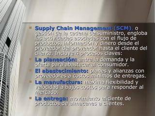 Supply Chain Management (SCM) ,  o gestión de la cadena de suministro, engloba las actividades asociadas con el flujo de productos, información y dinero desde el proveedor del proveedor hasta el cliente del cliente. Incluye 4 procesos claves:  La planeación:  entre la demanda y la oferta para abastecer al consumidor. El abastecimiento:  planes y alianzas con proveedores a costos mínimos de entregas. La manufactura:  máxima flexibilidad y velocidad a bajos costos para responder al mercado. La entrega:  movimiento eficiente de productos de almacenes a clientes. 