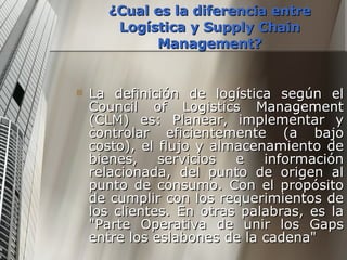 ¿Cual es la diferencia entre Logística y Supply Chain Management? La definición de logística según el Council of Logistics Management (CLM) es: Planear, implementar y controlar eficientemente (a bajo costo), el flujo y almacenamiento de bienes, servicios e información relacionada, del punto de origen al punto de consumo. Con el propósito de cumplir con los requerimientos de los clientes. En otras palabras, es la "Parte Operativa de unir los Gaps entre los eslabones de la cadena" 