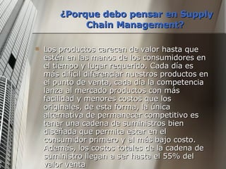 ¿Porque debo pensar en Supply Chain Management?   Los productos carecen de valor hasta que estén en las manos de los consumidores en el tiempo y lugar requerido. Cada día es más difícil diferenciar nuestros productos en el punto de venta, cada día la competencia lanza al mercado productos con más facilidad y menores costos que los originales, de esta forma, la única alternativa de permanecer competitivo es tener una cadena de suministros bien diseñada que permita estar en el consumidor primero y al más bajo costo. Además, los costos totales de la cadena de suministro llegan a ser hasta el 55% del valor venta  