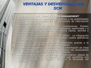 VENTAJAS Y DESVENTAJAS DEL SCM 1.VENTAJAS  DEL SUPPLY CHAIN MANAGEMENT Mayor eficacia en las negociaciones gracias a las posibilidades de las nuevas tecnologías en el intercambio de información con los proveedores. Mayor control en la gestión con proveedores. Pueden accederse a un mayor número de proveedores potenciales y a un mayor número de ofertas de manera rápida, sencilla y automatizada. Reducción de costes entre un 20% al 30%2 . La integración de una cadena de suministro puede reducir costes operativos drásticamente. Disminución del tiempo de aprovisionamiento gracias a la comunicación en tiempo real con proveedores. Mejoras en la gestión de inventarios. La información en línea de suministros en almecenes permite prever las necesidades de producción y optimizar la gestión de stocks. Seguimiento de fechas de entrega de suministros, plazos de producción, y fechas de embarque, lo cual garantiza una mayor capacidad de reacción frente a la demanda del mercado. 