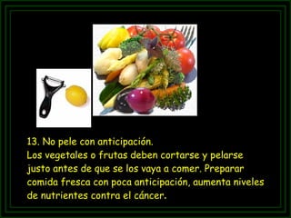 13. No pele con anticipación.  Los vegetales o frutas deben cortarse y pelarse justo antes de que se los vaya a comer. Preparar comida fresca con poca anticipación, aumenta niveles de nutrientes contra el cáncer .  