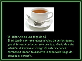 15. Disfrute de una taza de té.  El té común contiene menos niveles de antioxidantes que el té verde, y beber sólo una taza diaria de esta infusión, disminuye el riesgo de enfermedades coronarias. Beber té aumenta la sobrevida luego de ataques al corazón. 