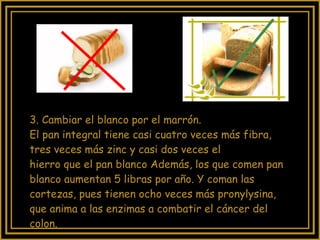 3. Cambiar el blanco por el marrón.  El pan integral tiene casi cuatro veces más fibra, tres veces más zinc y casi dos veces el  hierro que el pan blanco Además, los que comen pan blanco aumentan 5 libras por año. Y coman las cortezas, pues tienen ocho veces más pronylysina, que anima a las enzimas a combatir el cáncer del colon. 