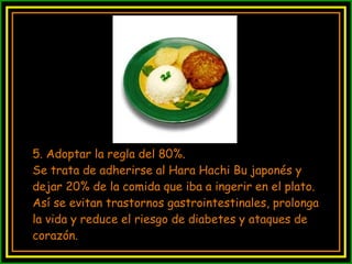 5. Adoptar la regla del 80%. Se trata de adherirse al Hara Hachi Bu japonés y dejar 20% de la comida que iba a ingerir en el plato. Así se evitan trastornos gastrointestinales, prolonga la vida y reduce el riesgo de diabetes y ataques de corazón. 