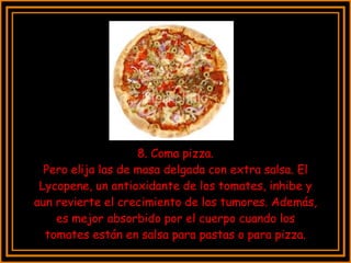 8. Coma pizza. Pero elija las de masa delgada con extra salsa. El Lycopene, un antioxidante de los tomates, inhibe y aun revierte el crecimiento de los tumores. Además, es mejor absorbido por el cuerpo cuando los tomates están en salsa para pastas o para pizza. 