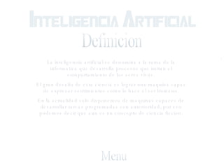 Definicion La inteligencia artificial se denomina a la rama de la informatica que desarrolla procesos que imitan el comportamiento de los seres vivos. El gran desafio de esta ciencia es lograr una maquina capaz de expresar sentimientos como lo hace el ser humano. En la actualidad solo disponemos de maquinas capaces de desarrollar tareas programadas con anterioridad, por eso podemos decir que aun es un concepto de ciencia ficcion. Menu 