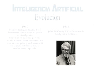 Evolucion 1950 Test de Turing,su finalidad fue determinar si una maquina podia ser inteligente. Consistio en que una persona debia mantener una conversacion con una maquina y un humano.Si no lograba diferenciarlos, la prueba seria superada. 1956 John McCarthy le da el termino de Inteligencia Artificial. 