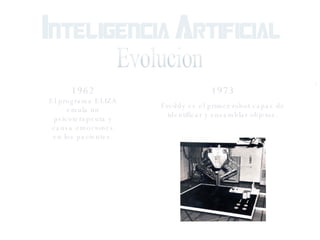 Evolucion 1962 El programa ELIZA emula un psicoterapeuta y causa emociones en los pacientes. 1973 Freddy es el primer robot capaz de identificar y ensamblar objetos. 