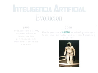 Evolucion 1999 Sony presenta a AIBO, un perro robot que interactua con personas, trasmite emociones y reconoce a su amo. 2000 Honda presenta a  ASIMO  un robot bipedo capaz de moverse, interactuar con los seres humanos y ayudarles 